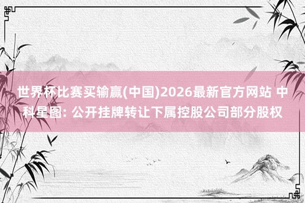 世界杯比赛买输赢(中国)2026最新官方网站 中科星图: 公开挂牌转让下属控股公司部分股权