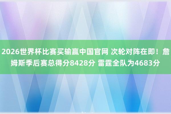 2026世界杯比赛买输赢中国官网 次轮对阵在即！詹姆斯季后赛总得分8428分 雷霆全队为4683分