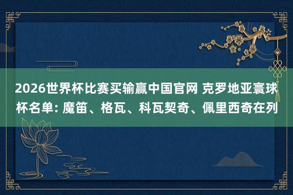 2026世界杯比赛买输赢中国官网 克罗地亚寰球杯名单: 魔笛、格瓦、科瓦契奇、佩里西奇在列