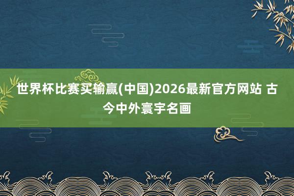世界杯比赛买输赢(中国)2026最新官方网站 古今中外寰宇名画