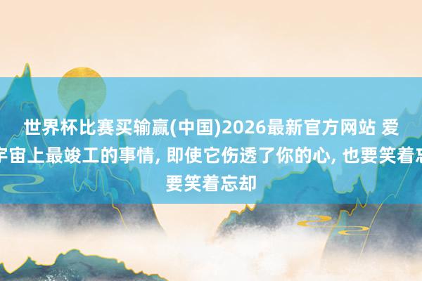世界杯比赛买输赢(中国)2026最新官方网站 爱是宇宙上最竣工的事情， 即使它伤透了你的心， 也要笑着忘却