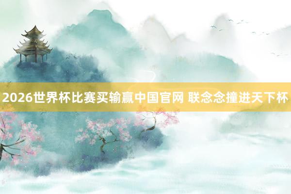 2026世界杯比赛买输赢中国官网 联念念撞进天下杯