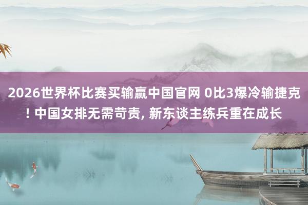2026世界杯比赛买输赢中国官网 0比3爆冷输捷克! 中国女排无需苛责， 新东谈主练兵重在成长