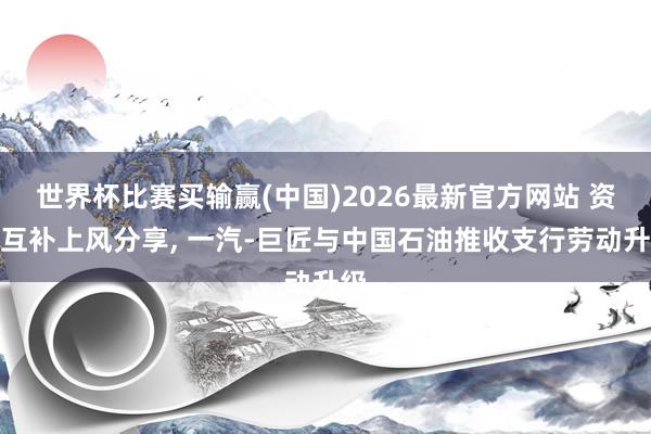 世界杯比赛买输赢(中国)2026最新官方网站 资源互补上风分享， 一汽-巨匠与中国石油推收支行劳动升级