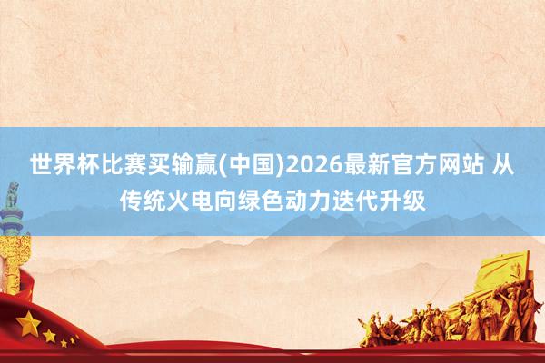 世界杯比赛买输赢(中国)2026最新官方网站 从传统火电向绿色动力迭代升级