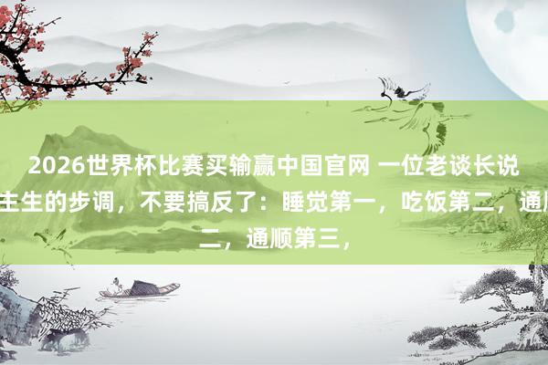2026世界杯比赛买输赢中国官网 一位老谈长说：东谈主生的步调，不要搞反了：睡觉第一，吃饭第二，通顺第三，
