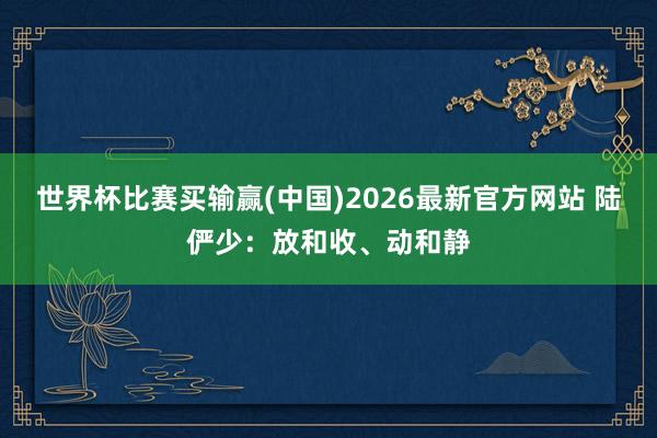 世界杯比赛买输赢(中国)2026最新官方网站 陆俨少：放和收、动和静