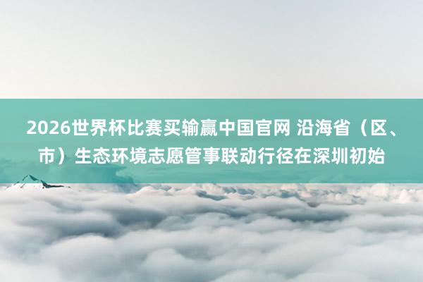 2026世界杯比赛买输赢中国官网 沿海省（区、市）生态环境志愿管事联动行径在深圳初始