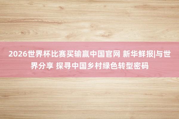 2026世界杯比赛买输赢中国官网 新华鲜报|与世界分享 探寻中国乡村绿色转型密码