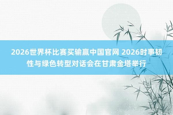 2026世界杯比赛买输赢中国官网 2026时事韧性与绿色转型对话会在甘肃金塔举行