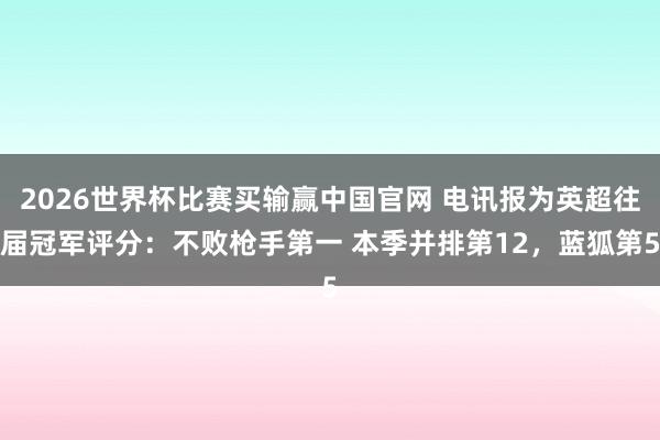 2026世界杯比赛买输赢中国官网 电讯报为英超往届冠军评分：不败枪手第一 本季并排第12，蓝狐第5