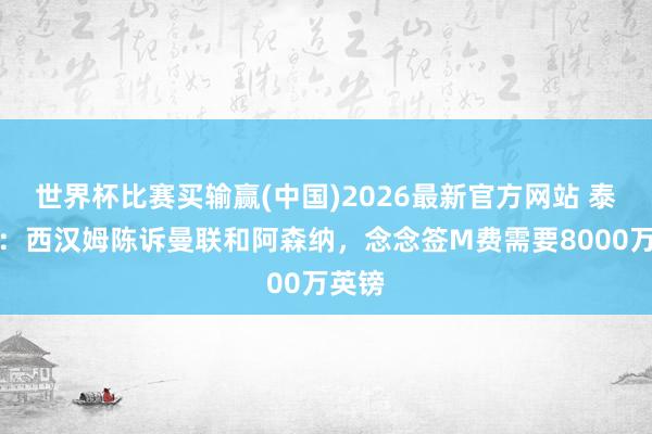 世界杯比赛买输赢(中国)2026最新官方网站 泰晤士:西汉姆陈诉曼联和阿森纳,念念签M费需要8000万英镑