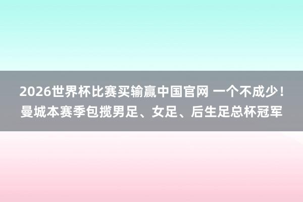 2026世界杯比赛买输赢中国官网 一个不成少！曼城本赛季包揽男足、女足、后生足总杯冠军