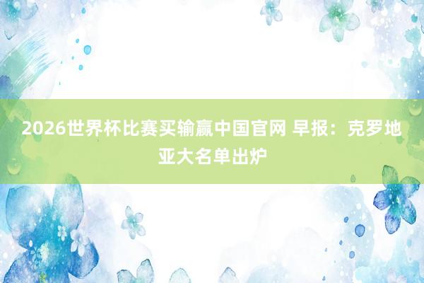 2026世界杯比赛买输赢中国官网 早报：克罗地亚大名单出炉