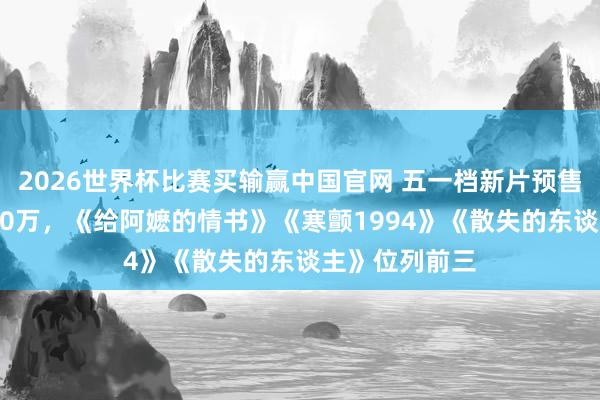 2026世界杯比赛买输赢中国官网 五一档新片预售票房冲破2000万，《给阿嬷的情书》《寒颤1994》《散失的东谈主》位列前三