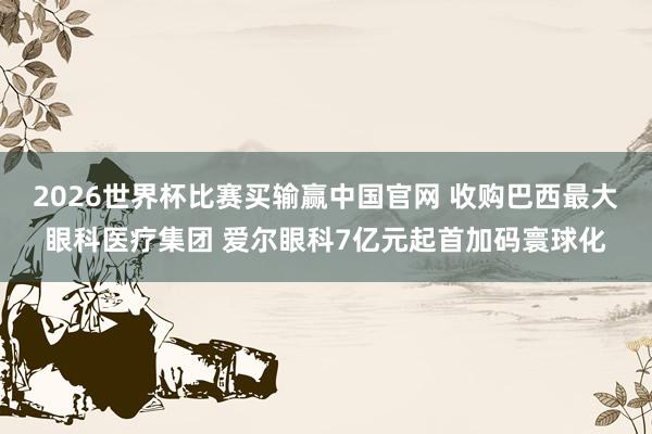 2026世界杯比赛买输赢中国官网 收购巴西最大眼科医疗集团 爱尔眼科7亿元起首加码寰球化