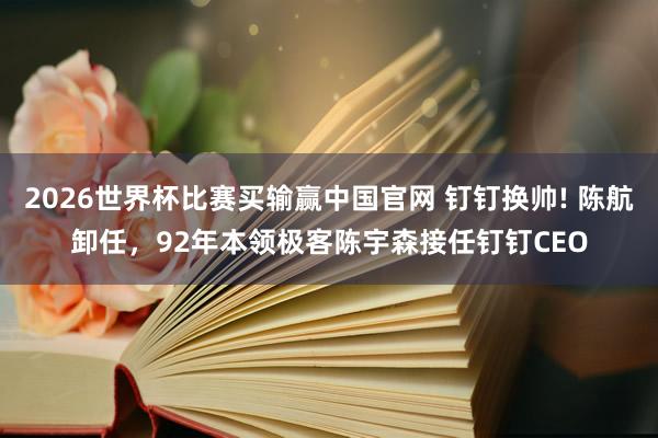 2026世界杯比赛买输赢中国官网 钉钉换帅! 陈航卸任，92年本领极客陈宇森接任钉钉CEO