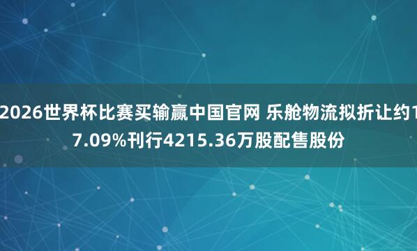 2026世界杯比赛买输赢中国官网 乐舱物流拟折让约17.09%刊行4215.36万股配售股份