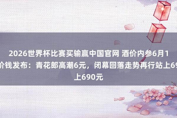 2026世界杯比赛买输赢中国官网 酒价内参6月12日价钱发布：青花郎高潮6元，闭幕回落走势再行站上690元