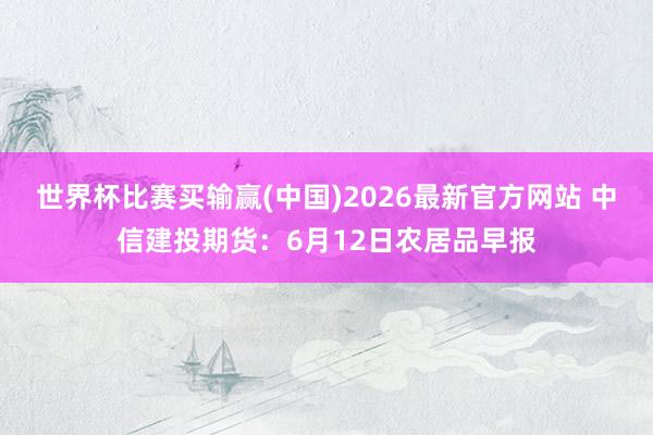 世界杯比赛买输赢(中国)2026最新官方网站 中信建投期货：6月12日农居品早报