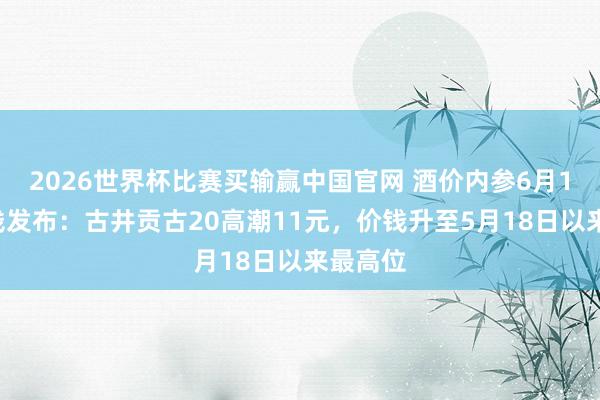 2026世界杯比赛买输赢中国官网 酒价内参6月12日价钱发布：古井贡古20高潮11元，价钱升至5月18日以来最高位