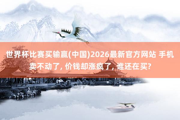 世界杯比赛买输赢(中国)2026最新官方网站 手机卖不动了， 价钱却涨疯了， 谁还在买?