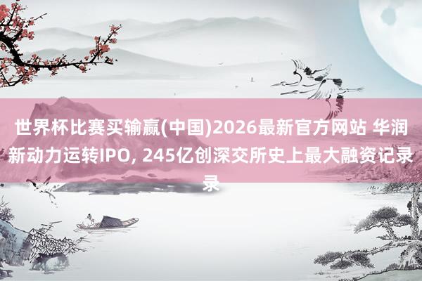 世界杯比赛买输赢(中国)2026最新官方网站 华润新动力运转IPO, 245亿创深交所史上最大融资记录