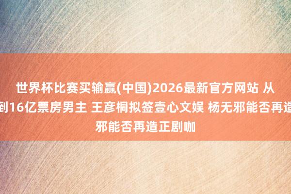 世界杯比赛买输赢(中国)2026最新官方网站 从送外卖到16亿票房男主 王彦桐拟签壹心文娱 杨无邪能否再造正剧咖