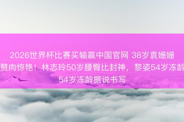2026世界杯比赛买输赢中国官网 38岁袁姗姗马甲线零赘肉惊艳！林志玲50岁腰臀比封神，黎姿54岁冻龄据说书写