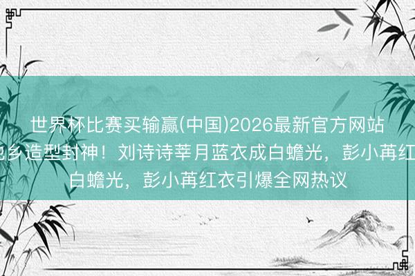 世界杯比赛买输赢(中国)2026最新官方网站 哈妮克孜黑裙他乡造型封神！刘诗诗莘月蓝衣成白蟾光，彭小苒红衣引爆全网热议