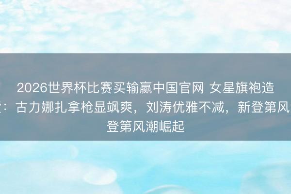2026世界杯比赛买输赢中国官网 女星旗袍造型盘货：古力娜扎拿枪显飒爽，刘涛优雅不减，新登第风潮崛起