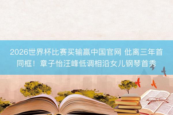 2026世界杯比赛买输赢中国官网 仳离三年首同框！章子怡汪峰低调相沿女儿钢琴首秀