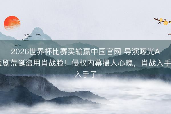 2026世界杯比赛买输赢中国官网 导演曝光AI短剧荒诞盗用肖战脸！侵权内幕摄人心魄，肖战入手了