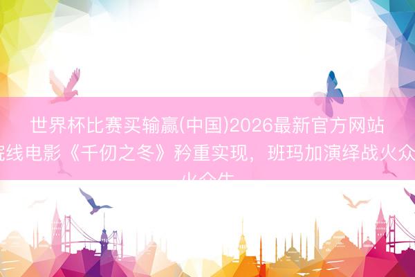 世界杯比赛买输赢(中国)2026最新官方网站 院线电影《千仞之冬》矜重实现，班玛加演绎战火众生