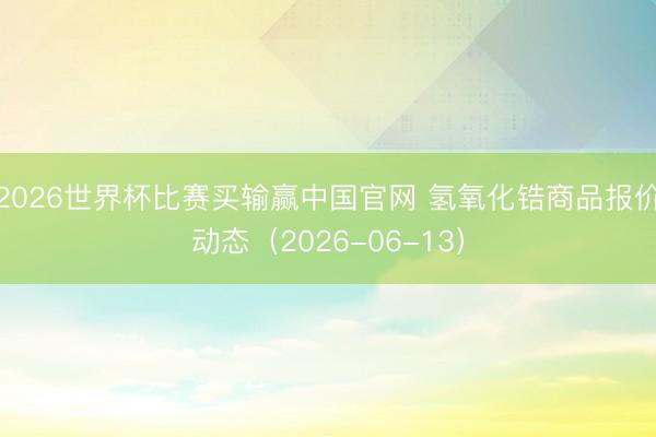 2026世界杯比赛买输赢中国官网 氢氧化锆商品报价动态（2026-06-13）