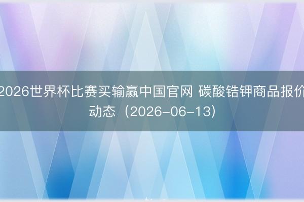 2026世界杯比赛买输赢中国官网 碳酸锆钾商品报价动态（2026-06-13）