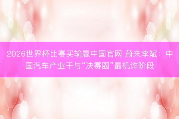 2026世界杯比赛买输赢中国官网 蔚来李斌：中国汽车产业干与“决赛圈”最机诈阶段