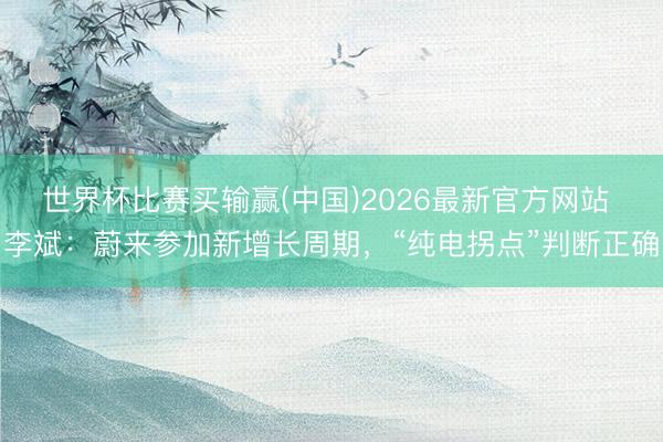 世界杯比赛买输赢(中国)2026最新官方网站 李斌：蔚来参加新增长周期，“纯电拐点”判断正确