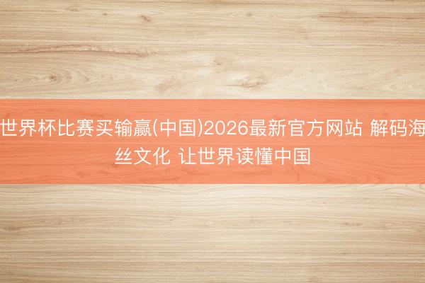 世界杯比赛买输赢(中国)2026最新官方网站 解码海丝文化 让世界读懂中国