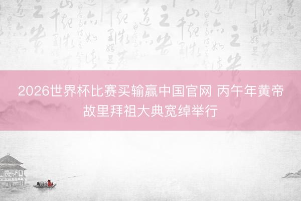 2026世界杯比赛买输赢中国官网 丙午年黄帝故里拜祖大典宽绰举行