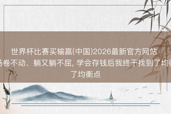 世界杯比赛买输赢(中国)2026最新官方网站 职场卷不动、躺又躺不屈， 学会存钱后我终于找到了均衡点