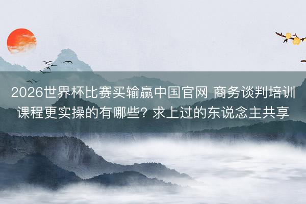 2026世界杯比赛买输赢中国官网 商务谈判培训课程更实操的有哪些? 求上过的东说念主共享