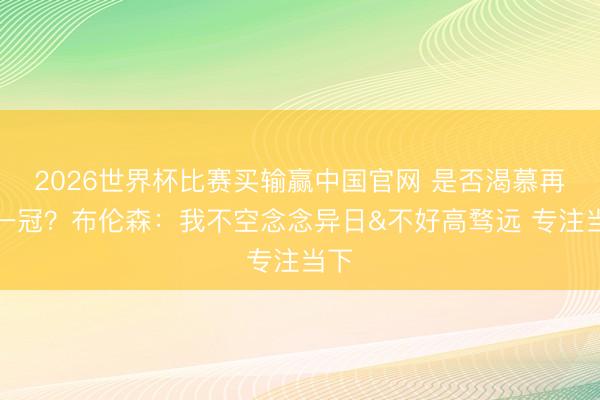 2026世界杯比赛买输赢中国官网 是否渴慕再夺一冠？布伦森：我不空念念异日&不好高骛远 专注当下