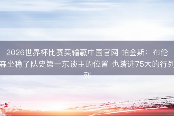 2026世界杯比赛买输赢中国官网 帕金斯：布伦森坐稳了队史第一东谈主的位置 也踏进75大的行列