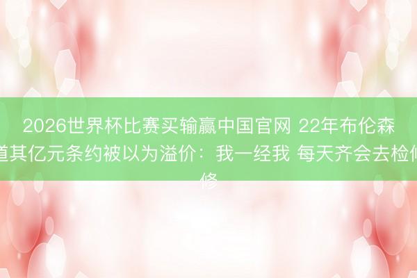 2026世界杯比赛买输赢中国官网 22年布伦森道其亿元条约被以为溢价：我一经我 每天齐会去检修