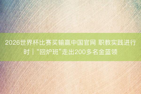 2026世界杯比赛买输赢中国官网 职教实践进行时｜“回炉班”走出200多名金蓝领
