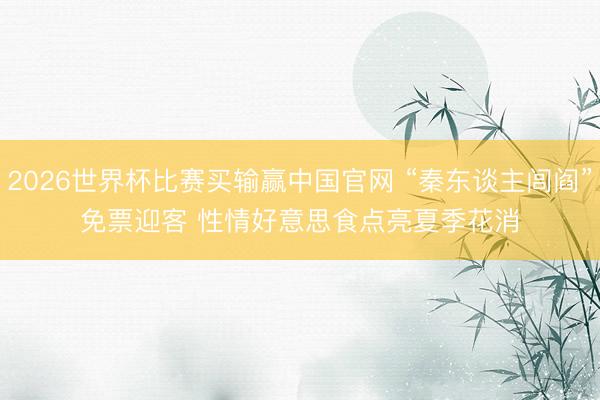 2026世界杯比赛买输赢中国官网 “秦东谈主闾阎”免票迎客 性情好意思食点亮夏季花消