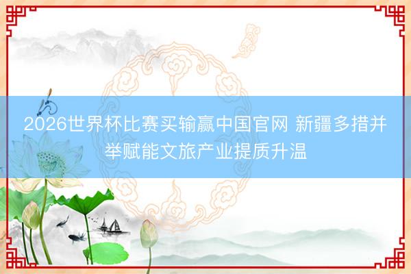 2026世界杯比赛买输赢中国官网 新疆多措并举赋能文旅产业提质升温
