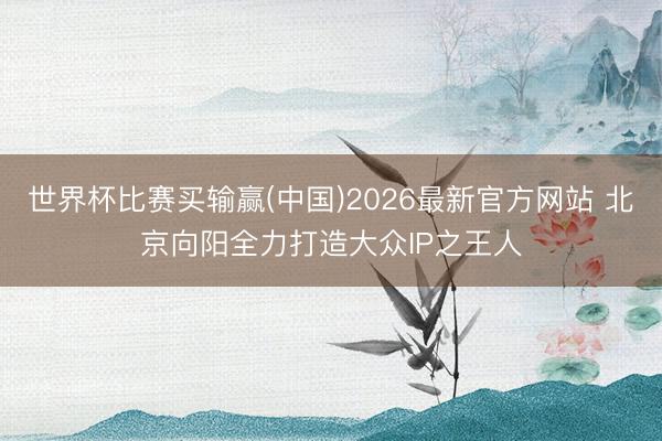 世界杯比赛买输赢(中国)2026最新官方网站 北京向阳全力打造大众IP之王人