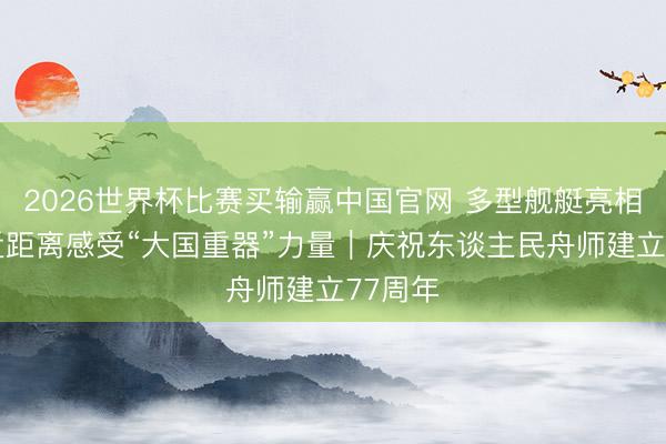 2026世界杯比赛买输赢中国官网 多型舰艇亮相 公众近距离感受“大国重器”力量|庆祝东谈主民舟师建立77周年